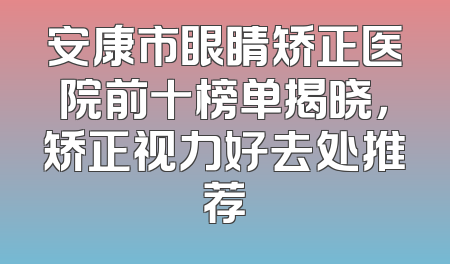 安康市眼睛矫正医院前十榜单揭晓，矫正视力好去处推荐