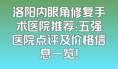 洛阳内眼角修复手术医院推荐：五强医院点评及价格信息一览！