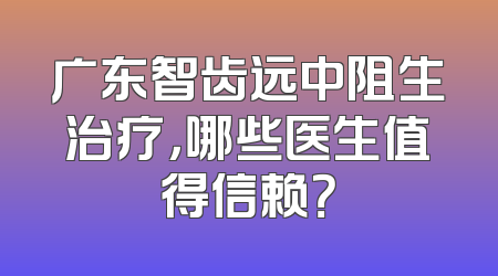 广东智齿远中阻生治疗，哪些医生值得信赖？