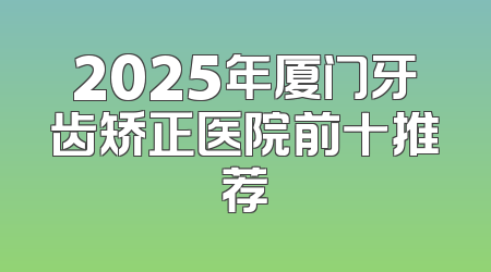 2025年厦门牙齿矫正医院前十推荐