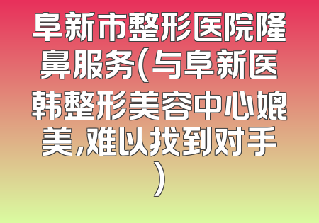 阜新市整形医院隆鼻服务（与阜新医韩整形美容中心媲美，难以找到对手）