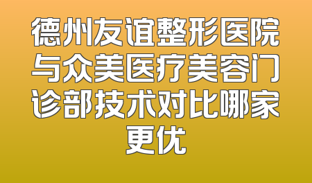 德州友谊整形医院与众美医疗美容门诊部技术对比哪家更优