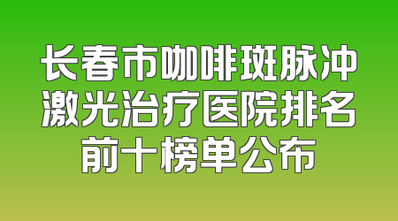 长春市咖啡斑脉冲激光治疗医院排名前十榜单公布