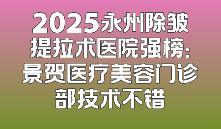 2025永州除皱提拉术医院强榜：景贺医疗美容门诊部技术不错