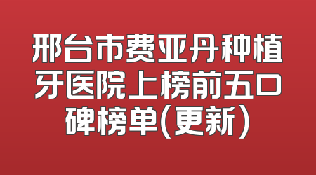 邢台市费亚丹种植牙医院上榜前五口碑榜单（更新）