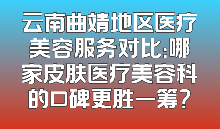 云南曲靖地区医疗美容服务对比：哪家皮肤医疗美容科的口碑更胜一筹？