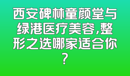 西安碑林童颜堂与绿港医疗美容，整形之选哪家适合你？