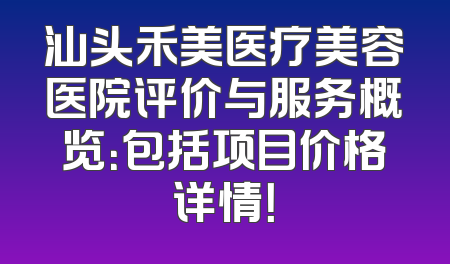 汕头禾美医疗美容医院评价与服务概览：包括项目价格详情！