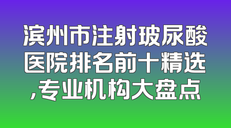 滨州市注射玻尿酸医院排名前十精选，专业机构大盘点