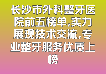 长沙市外科整牙医院前五榜单，实力展现技术交流，专业整牙服务优质上榜