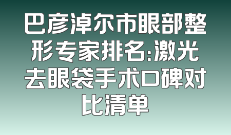 巴彦淖尔市眼部整形专家排名：激光去眼袋手术口碑对比清单