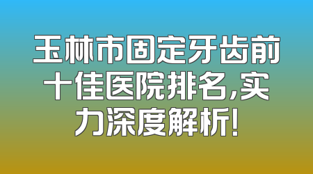 玉林市固定牙齿前十佳医院排名，实力深度解析！