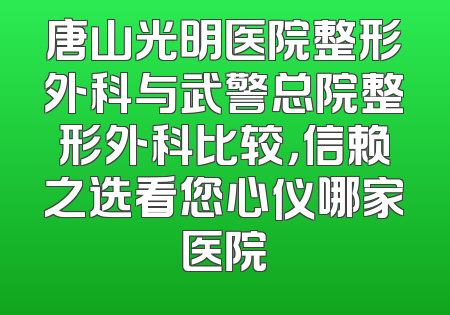 唐山光明医院整形外科与武警总院整形外科比较，信赖之选看您心仪哪家医院