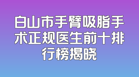 白山市手臂吸脂手术正规医生前十排行榜揭晓