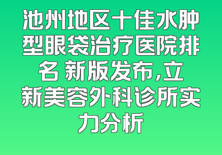池州地区十佳水肿型眼袋治疗医院排名 新版发布，立新美容外科诊所实力分析