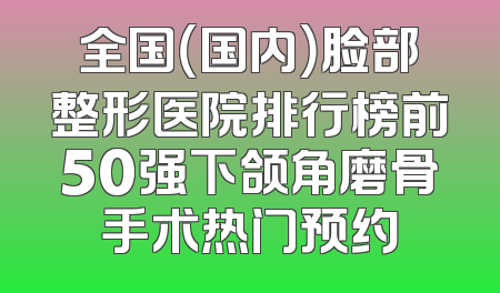 全国（国内）脸部整形医院排行榜前50强下颌角磨骨手术热门预约
