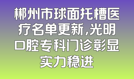 郴州市球面托槽医疗名单更新，光明口腔专科门诊彰显实力稳进