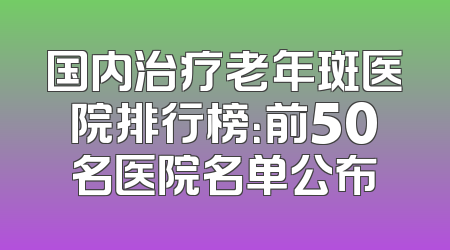 国内治疗老年斑医院排行榜：前50名医院名单公布