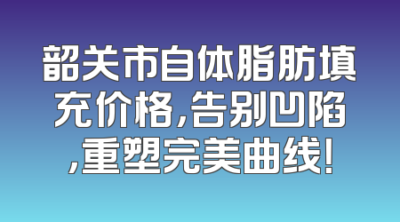 韶关市自体脂肪填充价格，告别凹陷，重塑完美曲线！