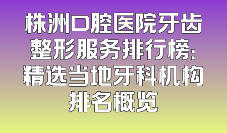 株洲口腔医院牙齿整形服务排行榜：精选当地牙科机构排名概览