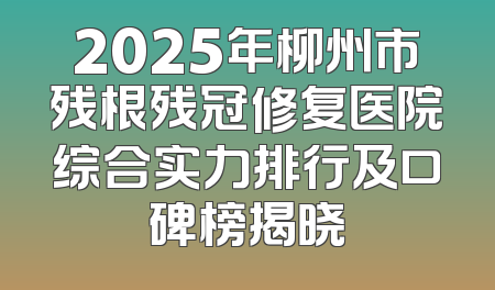 2025年柳州市残根残冠修复医院综合实力排行及口碑榜揭晓