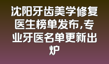 沈阳牙齿美学修复医生榜单发布，专业牙医名单更新出炉