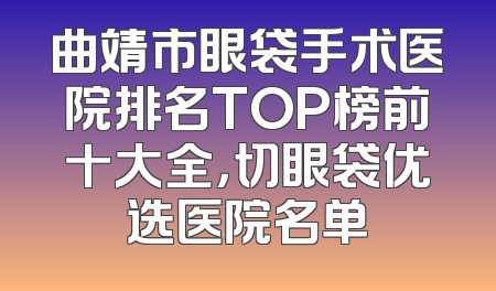 曲靖市眼袋手术医院排名TOP榜前十大全，切眼袋优选医院名单