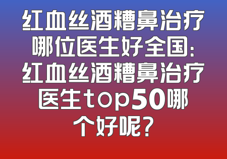 红血丝酒糟鼻治疗哪位医生好全国：红血丝酒糟鼻治疗医生top50哪个好呢？