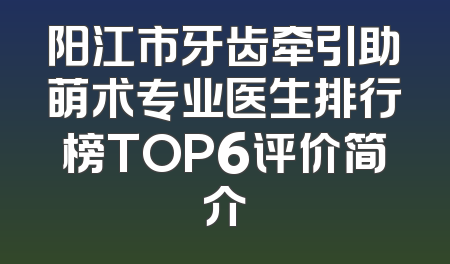 阳江市牙齿牵引助萌术专业医生排行榜TOP6评价简介