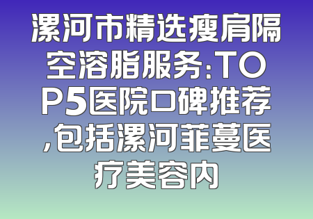 漯河市精选瘦肩隔空溶脂服务：TOP5医院口碑推荐，包括漯河菲蔓医疗美容内