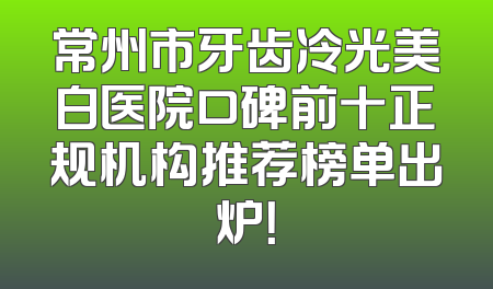 常州市牙齿冷光美白医院口碑前十正规机构推荐榜单出炉！