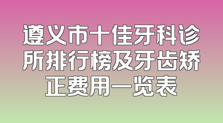 遵义市十佳牙科诊所排行榜及牙齿矫正费用一览表