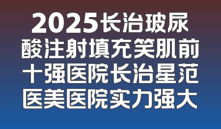 2025长治玻尿酸注射填充笑肌前十强医院长治星范医美医院实力强大
