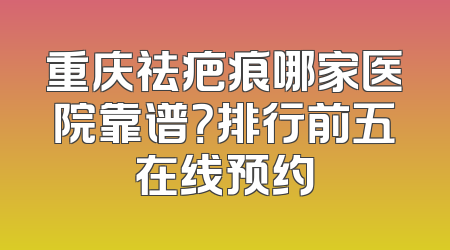 重庆祛疤痕哪家医院靠谱？排行前五在线预约