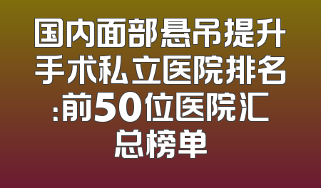 国内面部悬吊提升手术私立医院排名：前50位医院汇总榜单
