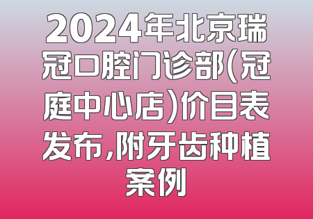 2024年北京瑞冠口腔门诊部（冠庭中心店）价目表发布，附牙齿种植案例