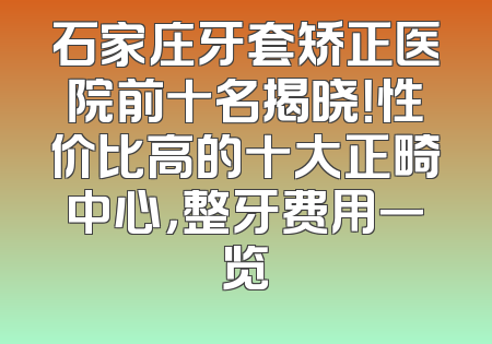 石家庄牙套矫正医院前十名揭晓！性价比高的十大正畸中心，整牙费用一览