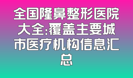 全国隆鼻整形医院大全：覆盖主要城市医疗机构信息汇总