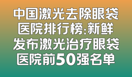 中国激光去除眼袋医院排行榜：新鲜发布激光治疗眼袋医院前50强名单