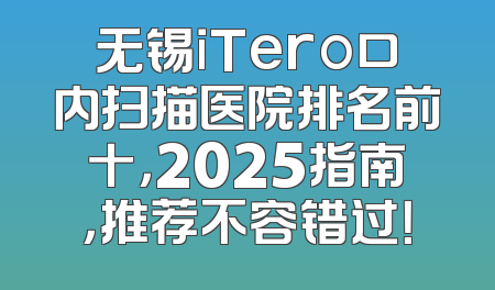 无锡iTero口内扫描医院排名前十，2025指南，推荐不容错过！