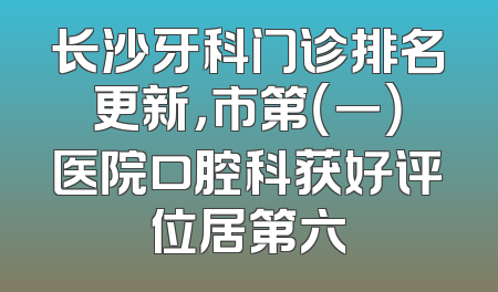 长沙牙科门诊排名更新，市第（一）医院口腔科获好评位居第六