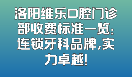 洛阳维乐口腔门诊部收费标准一览：连锁牙科品牌，实力卓越！