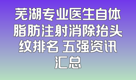 芜湖专业医生自体脂肪注射消除抬头纹排名 五强资讯汇总