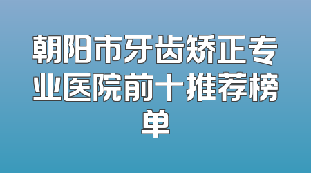 朝阳市牙齿矫正专业医院前十推荐榜单