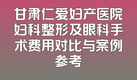 甘肃仁爱妇产医院妇科整形及眼科手术费用对比与案例参考