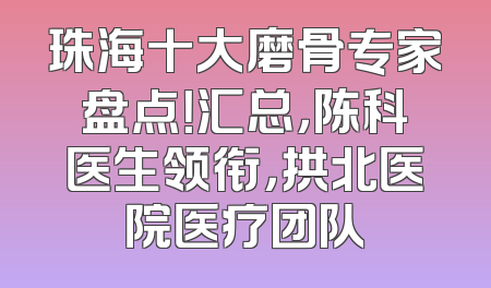 珠海十大磨骨专家盘点！汇总，陈科医生领衔，拱北医院医疗团队