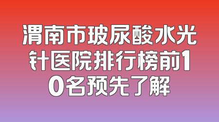 渭南市玻尿酸水光针医院排行榜前10名预先了解