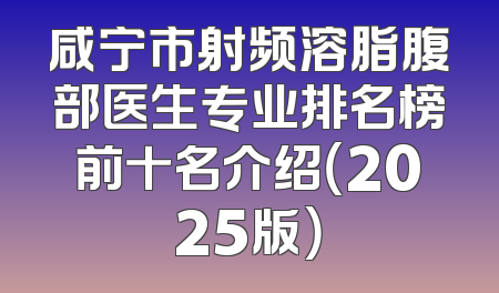 咸宁市射频溶脂腹部医生专业排名榜前十名介绍（2025版）
