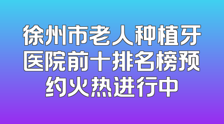 徐州市老人种植牙医院前十排名榜预约火热进行中