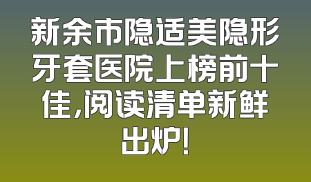新余市隐适美隐形牙套医院上榜前十佳，阅读清单新鲜出炉！